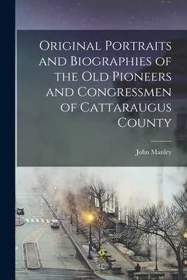 Original Portraits and Biographies of the Old Pioneers and Congressmen of Cattaraugus County by John Manley