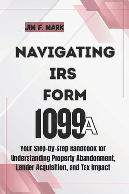Navigating IRS Form 1099-A: Your Step-by-Step Handbook for Understanding Property Abandonment, Lender Acquisition, and Tax Impact by Mark, Jim F.