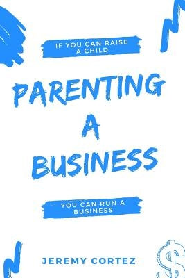 Parenting A Business: If You Can Raise A Child You Can Run A Business by Cortez, Jeremy