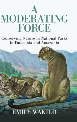 A Moderating Force: Conserving Nature in National Parks in Patagonia and Amazonia by Wakild, Emily