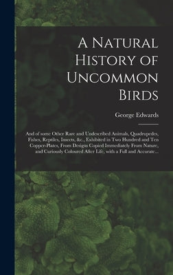 A Natural History of Uncommon Birds: and of Some Other Rare and Undescribed Animals, Quadrupedes, Fishes, Reptiles, Insects, &c., Exhibited in Two Hun by Edwards, George 1694-1773