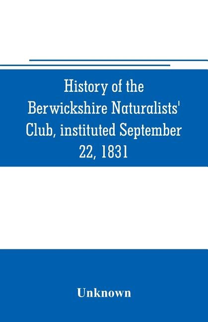 History of the Berwickshire Naturalists' Club, instituted September 22, 1831 by Unknown
