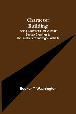 Character Building; Being Addresses Delivered on Sunday Evenings to the Students of Tuskegee Institute by T. Washington, Booker