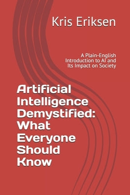 Artificial Intelligence Demystified: What Everyone Should Know: A Plain-English Introduction to AI and Its Impact on Society by Eriksen, Kris