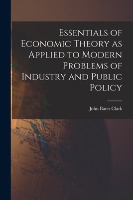 Essentials of Economic Theory as Applied to Modern Problems of Industry and Public Policy [microform] by Clark, John Bates 1847-1938