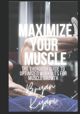 Maximize Your Muscle: The Thorough Guide to Optimized Workouts for Muscle Growth by Kyari, Bryan