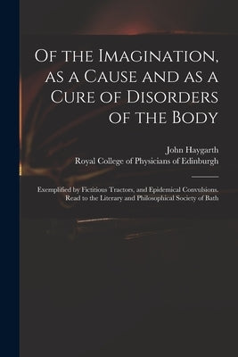 Of the Imagination, as a Cause and as a Cure of Disorders of the Body; Exemplified by Fictitious Tractors, and Epidemical Convulsions. Read to the Lit by Haygarth, John 1740-1827