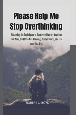 Please Help Me Stop Overthinking: Mastering the Techniques to Stop Overthinking, Declutter your Mind, Build Positive Thinking, Relieve Stress, and Liv by Boyd, Robert C.