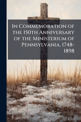 In Commemoration of the 150th Anniversary of the Ministerium of Pennsylvania, 1748-1898 by Anonymous
