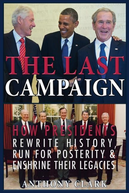 The Last Campaign: How Presidents Rewrite History, Run for Posterity & Enshrine Their Legacies by Clark, Anthony