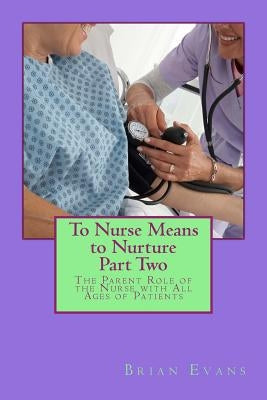To Nurse Means to Nurture Part Two: The Parent Role of the Nurse with All Ages of Patients by Evans, Brian Gene