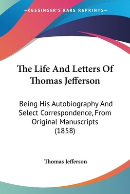 The Life And Letters Of Thomas Jefferson: Being His Autobiography And Select Correspondence, From Original Manuscripts (1858) by Jefferson, Thomas