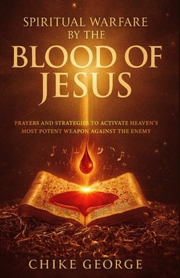 Spiritual Warfare by the Blood of Jesus: Prayers and Strategies to Activate Heaven's Most Potent Weapon Against the Enemy by George, Chike