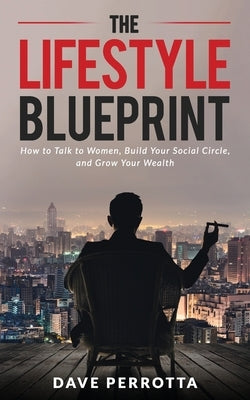 The Lifestyle Blueprint: How to Talk to Women, Build Your Social Circle, and Grow Your Wealth by Perrotta, Dave