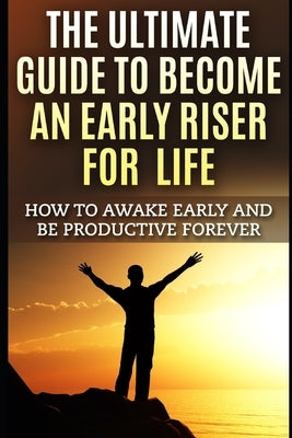 The Ultimate Guide To Become An Early Riser For Life: How To Awake Early And Be Productive Forever by K, John