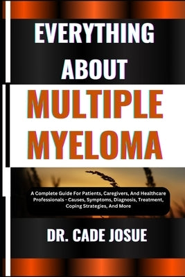 Everything about Multiple Myeloma: A Complete Guide For Patients, Caregivers, And Healthcare Professionals - Causes, Symptoms, Diagnosis, Treatment, C by Josue, Cade