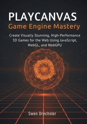 PlayCanvas Game Engine Mastery: Create Visually Stunning, High-Performance 3D Games for the Web Using JavaScript, WebGL, and WebGPU by Drechsler, Swen