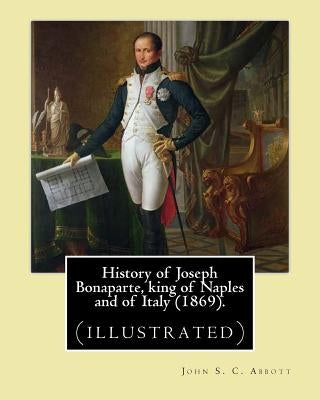 History of Joseph Bonaparte, king of Naples and of Italy (1869). By: John S. C. Abbott: Joseph Bonaparte, King of Spain, 1768-1844. (illustrated) by Abbott, John S. C.