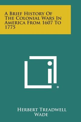 A Brief History of the Colonial Wars in America from 1607 to 1775 by Wade, Herbert Treadwell