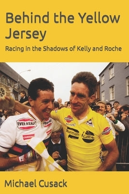 Behind the Yellow Jersey: Racing in the Shadows of Kelly and Roche by Cusack, Michael