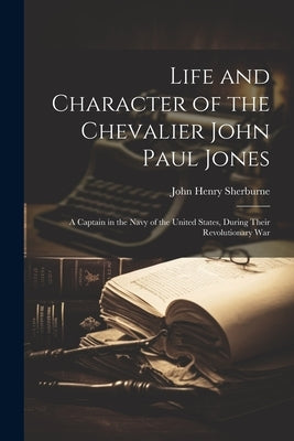 Life and Character of the Chevalier John Paul Jones: A Captain in the Navy of the United States, During Their Revolutionary War by Sherburne, John Henry