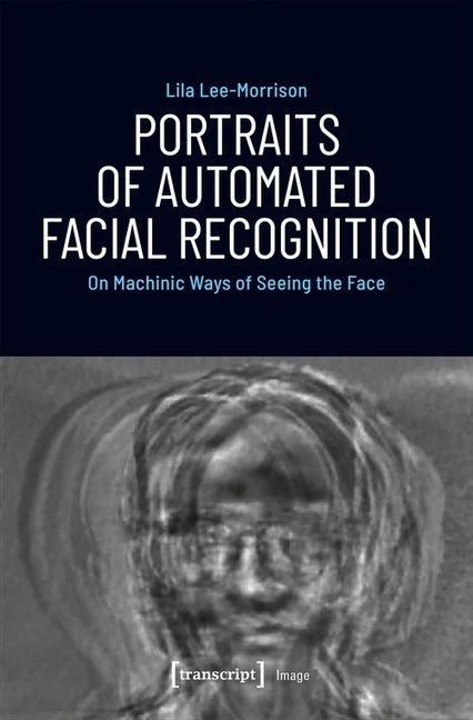 Portraits of Automated Facial Recognition: On Machinic Ways of Seeing the Face by Lee-Morrison, Lila