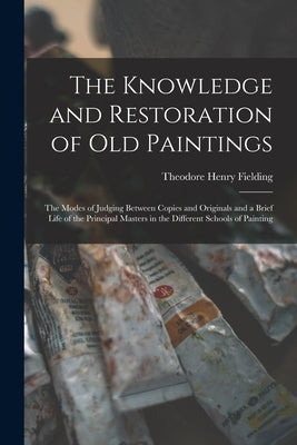 The Knowledge and Restoration of Old Paintings: The Modes of Judging Between Copies and Originals and a Brief Life of the Principal Masters in the Dif by Fielding, Theodore Henry