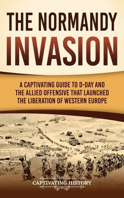 The Normandy Invasion: A Captivating Guide to D-Day and the Allied Offensive That Launched the Liberation of Western Europe by History, Captivating