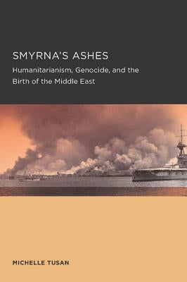 Smyrna's Ashes: Humanitarianism, Genocide, and the Birth of the Middle East Volume 5 by Tusan, Michelle