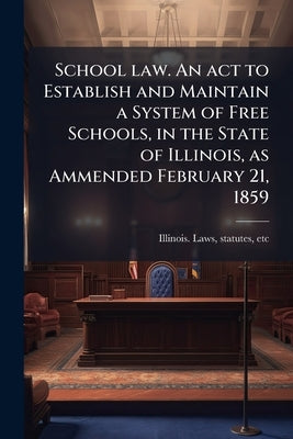 School law. An act to Establish and Maintain a System of Free Schools, in the State of Illinois, as Ammended February 21, 1859 by Illinois Laws, Statutes Etc