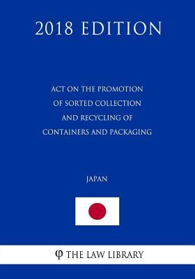 Act on the Promotion of Sorted Collection and Recycling of Containers and Packaging (Japan) (2018 Edition) by The Law Library