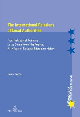 The International Relations of Local Authorities: From Institutional Twinning to the Committee of the Regions: Fifty Years of European Integration His by Bussière, Eric