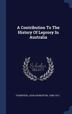 A Contribution To The History Of Leprosy In Australia by Thompson, John Ashburton 1848-1915