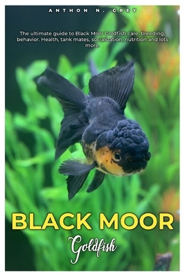 Black Moor Goldfish: The ultimate guide to Black Moor Goldfish care, breeding, behavior, health, tank mates, socialization, nutrition and l by N. Grey, Anthon