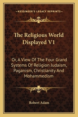 The Religious World Displayed V1: Or, a View of the Four Grand Systems of Religion Judaism, Paganism, Christianity and Mohammedism by Adam, Robert