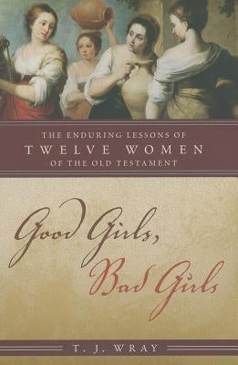 Good Girls, Bad Girls: The Enduring Lessons of Twelve Women of the Old Testament by Wray, T. J.