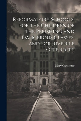 Reformatory Schools, for the Children of the Perishing and Dangerous Classes, and for Juvenile Offenders by Carpenter, Mary