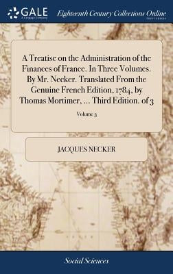 A Treatise on the Administration of the Finances of France. In Three Volumes. By Mr. Necker. Translated From the Genuine French Edition, 1784, by Thom by Necker, Jacques