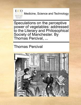Speculations on the Perceptive Power of Vegetables: Addressed to the Literary and Philosophical Society of Manchester. by Thomas Percival, ... by Percival, Thomas