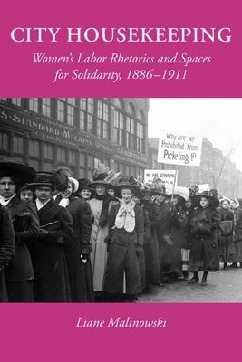 City Housekeeping: Women's Labor Rhetorics and Spaces for Solidarity, 1886-1911 by Malinowski, Liane
