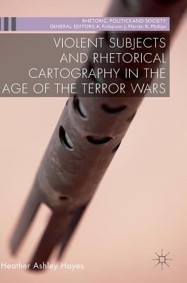 Violent Subjects and Rhetorical Cartography in the Age of the Terror Wars by Hayes, Heather Ashley