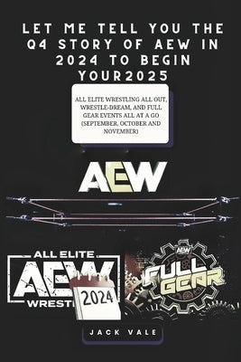 Let Me Tell You the Q4 Story of Aew in 2024 to Begin Your 2025: All Elite Wrestling All Out, Wrestle-Dream, And Full Gear Events All At A Go (Septembe by Vale, Jack