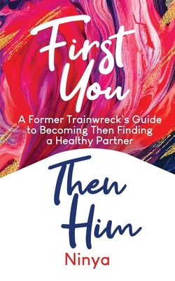 First You Then Him: A Former Trainwreck's Guide to Becoming Then Finding A Healthy Partner by Ninya