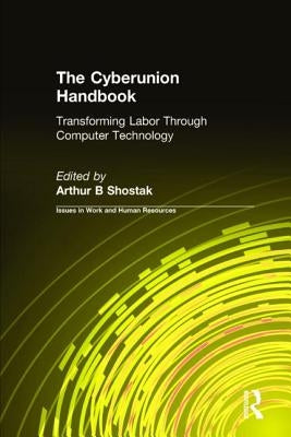 The Cyberunion Handbook: Transforming Labor Through Computer Technology: Transforming Labor Through Computer Technology by Shostak, Arthur B.