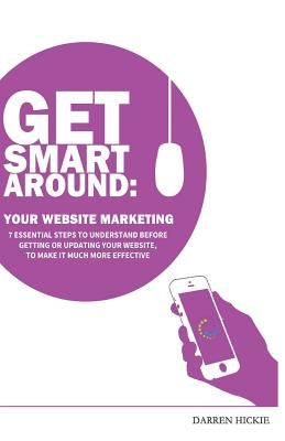 Get Smart Around Your Website Marketing: 7 Essential steps to understand before getting or updating your website by Hickie, Darren