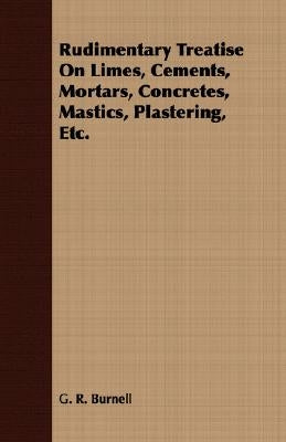 Rudimentary Treatise On Limes, Cements, Mortars, Concretes, Mastics, Plastering, Etc. by Burnell, G. R.