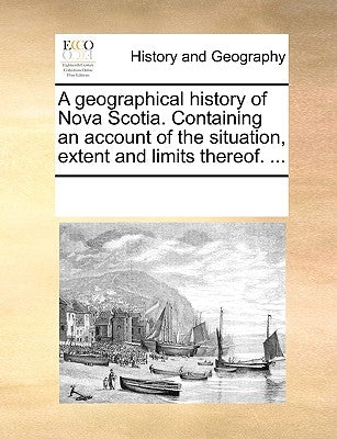 A Geographical History of Nova Scotia. Containing an Account of the Situation, Extent and Limits Thereof. ... by Multiple Contributors