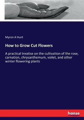How to Grow Cut Flowers: A practical treatise on the cultivation of the rose, carnation, chrysanthemum, voilet, and other winter flowering plants by Hunt, Myron A.