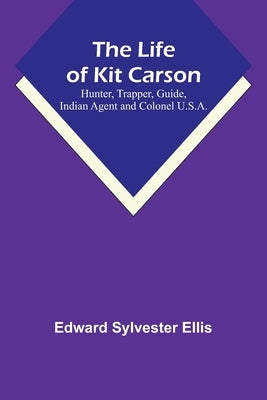 The Life of Kit Carson: Hunter, Trapper, Guide, Indian Agent and Colonel U.S.A. by Edward Sylvester Ellis