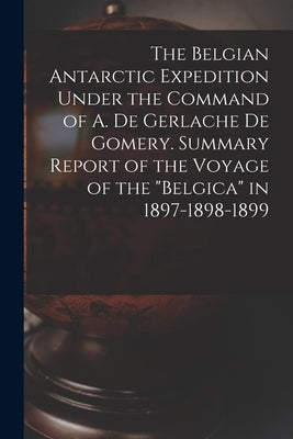 The Belgian Antarctic Expedition Under the Command of A. de Gerlache de Gomery. Summary Report of the Voyage of the "Belgica" in 1897-1898-1899 by Anonymous